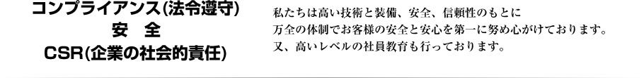 コンプライアンス(法令遵守)・CSR(企業の社会的責任)・安全。私たちは高い技術と装備、安全、信頼性のもとに万全の体制でお客様の安全と安心を第一に努め心がけております。又、高いレベルの社員教育も行っております。