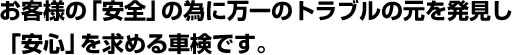 お客様の「安全」の為に万一のトラブルの元を発見し「安心」を求める車検です。