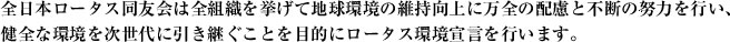 全日本ロータス同友会は全組織を挙げて地球環境の維持向上に万全の配慮と不断の努力を行い、健全な環境を次世代に引き継ぐことを目的にロータス環境宣言を行います。