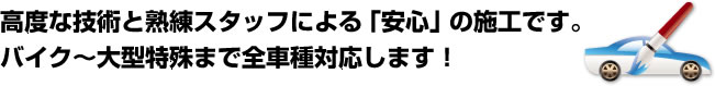 高度な技術と熟練スタッフによる「安心」の施工です。バイク～大型特殊まで全車種対応します！